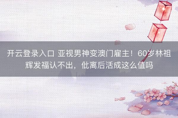 开云登录入口 亚视男神变澳门雇主！60岁林祖辉发福认不出，仳离后活成这么值吗