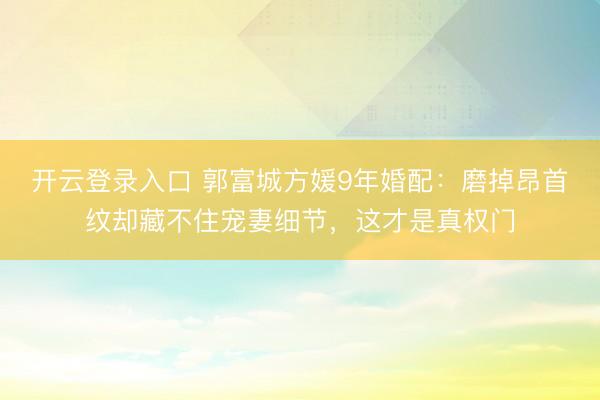 开云登录入口 郭富城方媛9年婚配:磨掉昂首纹却藏不住宠妻细节,这才是真权门