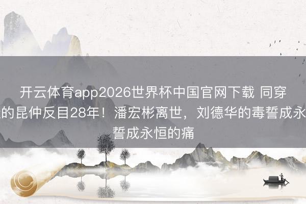 开云体育app2026世界杯中国官网下载 同穿一对鞋的昆仲反目28年！潘宏彬离世，刘德华的毒誓成永恒的痛