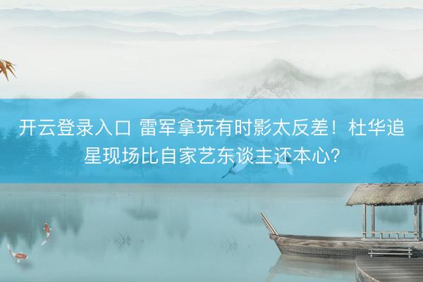 开云登录入口 雷军拿玩有时影太反差!杜华追星现场比自家艺东谈主还本心?