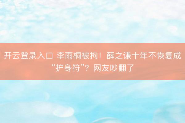 开云登录入口 李雨桐被拘!薛之谦十年不恢复成“护身符”?网友吵翻了