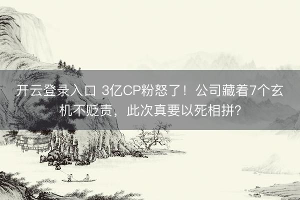 开云登录入口 3亿CP粉怒了!公司藏着7个玄机不贬责,此次真要以死相拼?