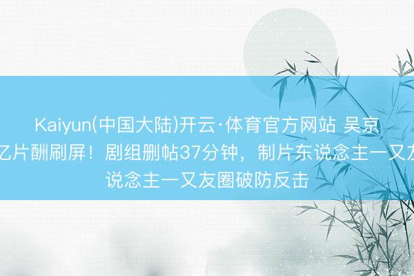 Kaiyun(中国大陆)开云·体育官方网站 吴京《战狼3》3亿片酬刷屏！剧组删帖37分钟，制片东说念主一又友圈破防反击