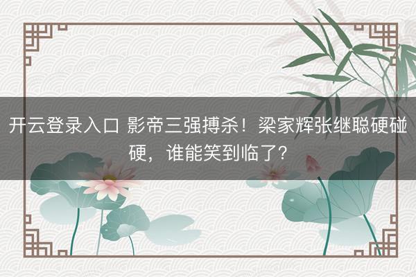 开云登录入口 影帝三强搏杀！梁家辉张继聪硬碰硬，谁能笑到临了？