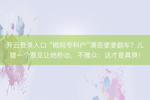 开云登录入口 “姆妈专科户”演恶婆婆翻车？儿媳一个意见让她秒怂，不雅众：这才是真爽！