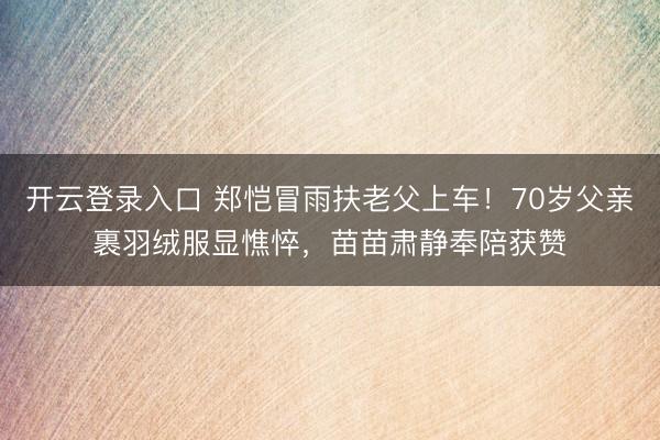开云登录入口 郑恺冒雨扶老父上车！70岁父亲裹羽绒服显憔悴，苗苗肃静奉陪获赞