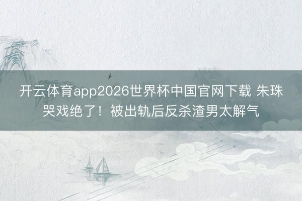 开云体育app2026世界杯中国官网下载 朱珠哭戏绝了！被出轨后反杀渣男太解气