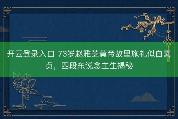 开云登录入口 73岁赵雅芝黄帝故里施礼似白素贞，四段东说念主生揭秘