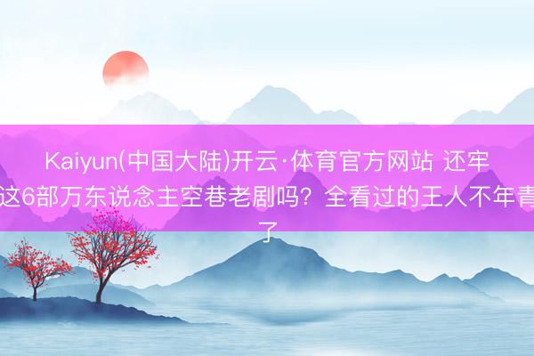 Kaiyun(中国大陆)开云·体育官方网站 还牢记这6部万东说念主空巷老剧吗？全看过的王人不年青了