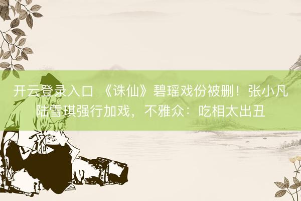 开云登录入口 《诛仙》碧瑶戏份被删！张小凡陆雪琪强行加戏，不雅众：吃相太出丑