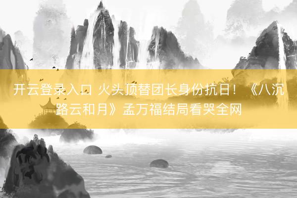 开云登录入口 火头顶替团长身份抗日！《八沉路云和月》孟万福结局看哭全网