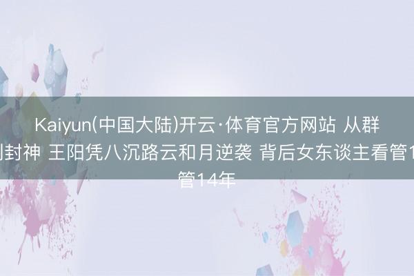 Kaiyun(中国大陆)开云·体育官方网站 从群嘲到封神 王阳凭八沉路云和月逆袭 背后女东谈主看管14年