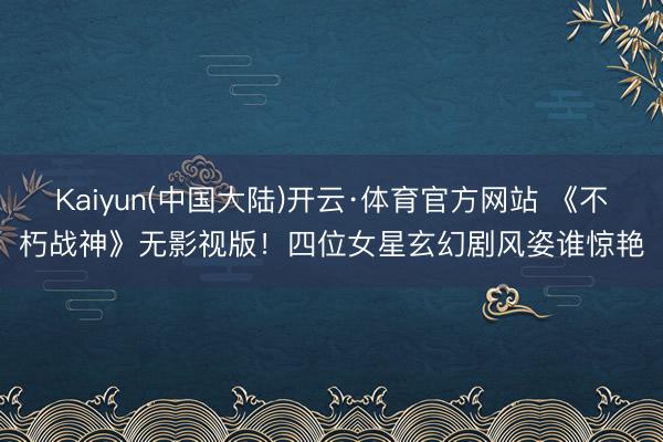 Kaiyun(中国大陆)开云·体育官方网站 《不朽战神》无影视版！四位女星玄幻剧风姿谁惊艳