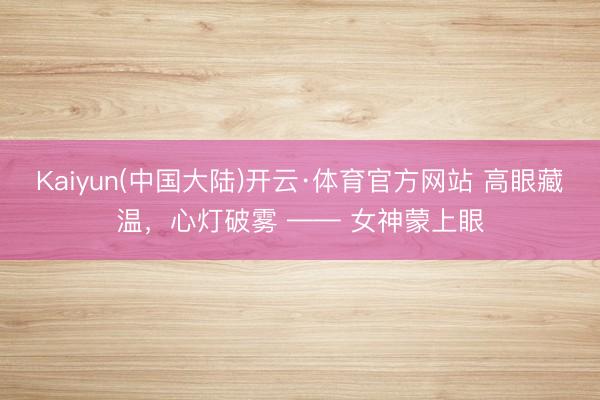 Kaiyun(中国大陆)开云·体育官方网站 高眼藏温，心灯破雾 —— 女神蒙上眼