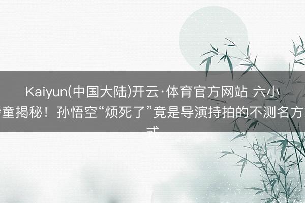 Kaiyun(中国大陆)开云·体育官方网站 六小龄童揭秘！孙悟空“烦死了”竟是导演持拍的不测名方式