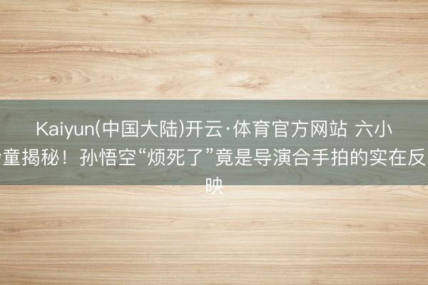 Kaiyun(中国大陆)开云·体育官方网站 六小龄童揭秘！孙悟空“烦死了”竟是导演合手拍的实在反映