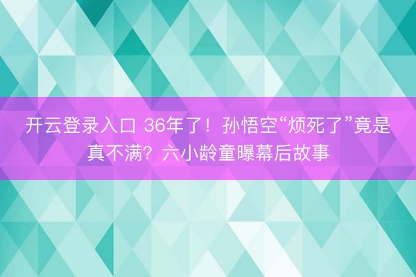 开云登录入口 36年了！孙悟空“烦死了”竟是真不满？六小龄童曝幕后故事