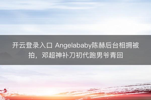 开云登录入口 Angelababy陈赫后台相拥被拍，邓超神补刀初代跑男爷青回