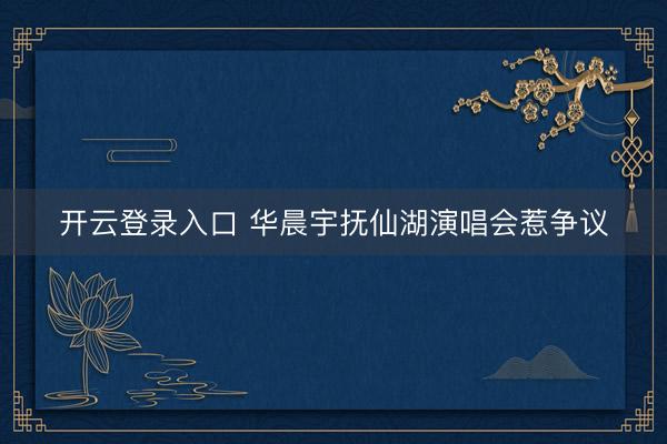 开云登录入口 华晨宇抚仙湖演唱会惹争议