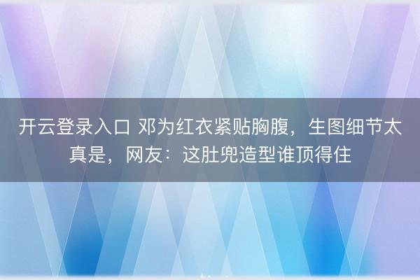 开云登录入口 邓为红衣紧贴胸腹，生图细节太真是，网友：这肚兜造型谁顶得住