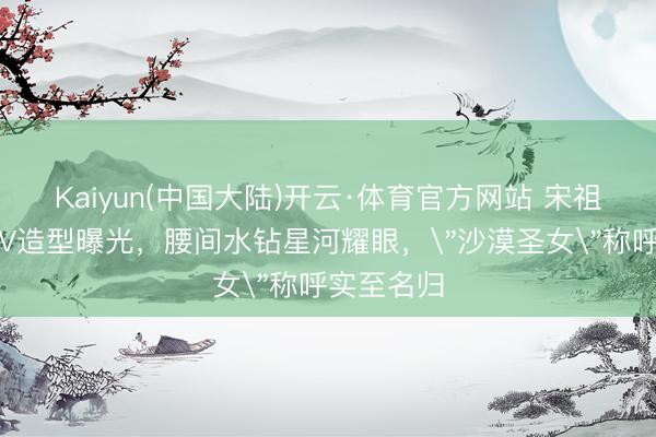 Kaiyun(中国大陆)开云·体育官方网站 宋祖儿沙漠深V造型曝光，腰间水钻星河耀眼，