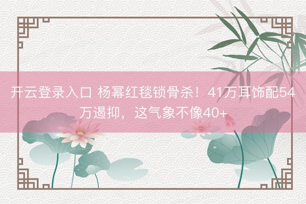 开云登录入口 杨幂红毯锁骨杀！41万耳饰配54万遏抑，这气象不像40+