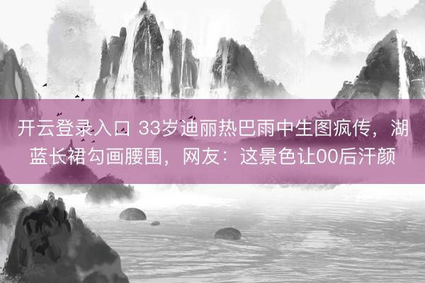 开云登录入口 33岁迪丽热巴雨中生图疯传，湖蓝长裙勾画腰围，网友：这景色让00后汗颜