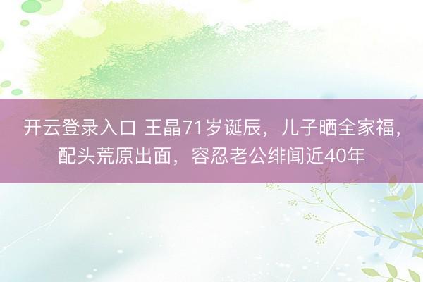 开云登录入口 王晶71岁诞辰，儿子晒全家福，配头荒原出面，容忍老公绯闻近40年