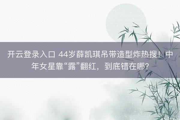 开云登录入口 44岁薛凯琪吊带造型炸热搜！中年女星靠“露”翻红，到底错在哪？