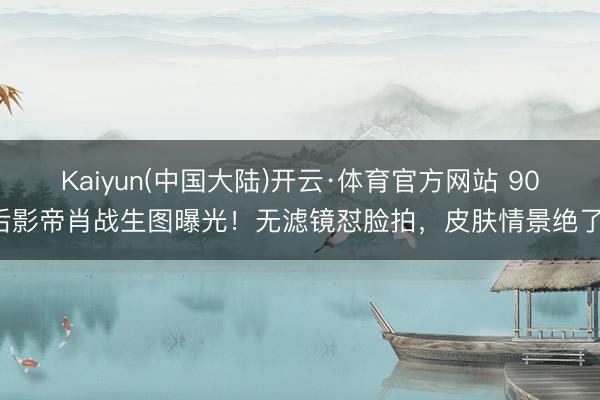 Kaiyun(中国大陆)开云·体育官方网站 90后影帝肖战生图曝光！无滤镜怼脸拍，皮肤情景绝了！