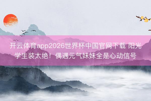 开云体育app2026世界杯中国官网下载 阳光学生装太绝！偶遇元气妹妹全是心动信号