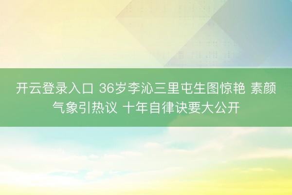 开云登录入口 36岁李沁三里屯生图惊艳 素颜气象引热议 十年自律诀要大公开