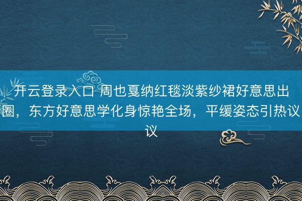 开云登录入口 周也戛纳红毯淡紫纱裙好意思出圈,东方好意思学化身惊艳全场,平缓姿态引热议