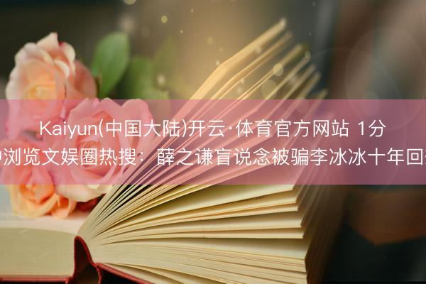 Kaiyun(中国大陆)开云·体育官方网站 1分钟浏览文娱圈热搜：薛之谦盲说念被骗李冰冰十年回想