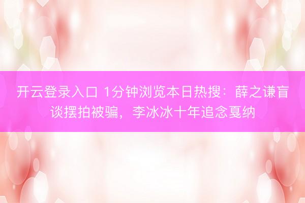 开云登录入口 1分钟浏览本日热搜：薛之谦盲谈摆拍被骗，李冰冰十年追念戛纳