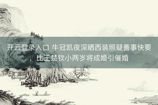 开云登录入口 牛冠凯夜深晒西装照疑善事快要，比王楚钦小两岁将成婚引催婚