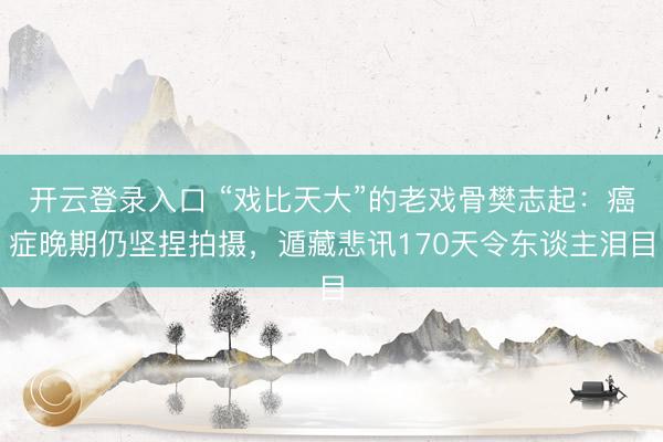 开云登录入口 “戏比天大”的老戏骨樊志起：癌症晚期仍坚捏拍摄，遁藏悲讯170天令东谈主泪目