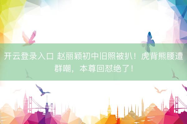 开云登录入口 赵丽颖初中旧照被扒！虎背熊腰遭群嘲，本尊回怼绝了！