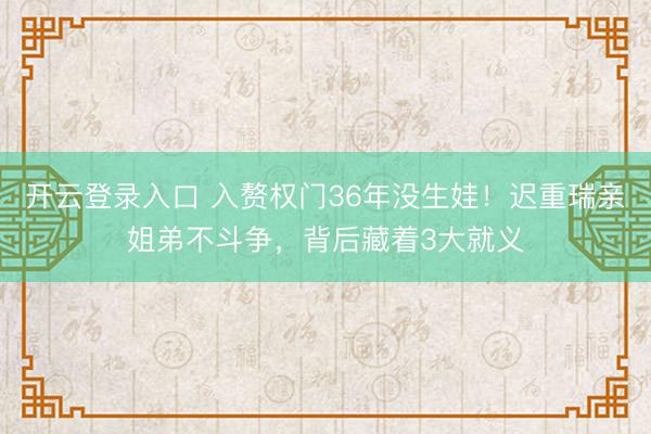 开云登录入口 入赘权门36年没生娃！迟重瑞亲姐弟不斗争，背后藏着3大就义