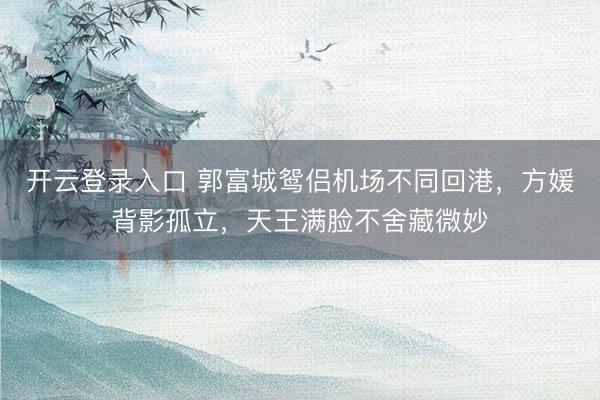 开云登录入口 郭富城鸳侣机场不同回港，方媛背影孤立，天王满脸不舍藏微妙