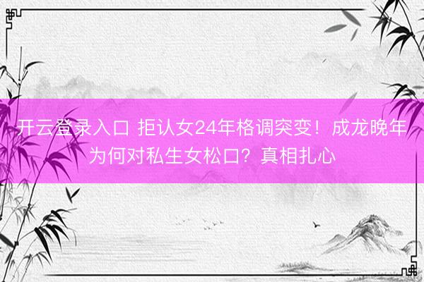 开云登录入口 拒认女24年格调突变！成龙晚年为何对私生女松口？真相扎心