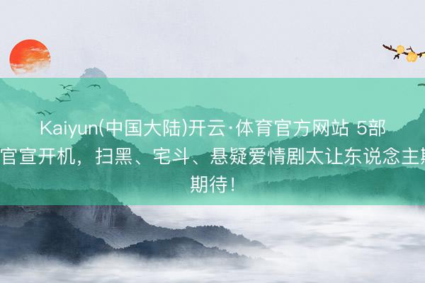 Kaiyun(中国大陆)开云·体育官方网站 5部新剧官宣开机，扫黑、宅斗、悬疑爱情剧太让东说念主期待！