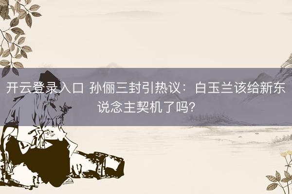 开云登录入口 孙俪三封引热议:白玉兰该给新东说念主契机了吗?