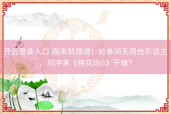 开云登录入口 刚来就摆谱！抢单间无视他东谈主，刘冲来《桃花坞6》干啥？