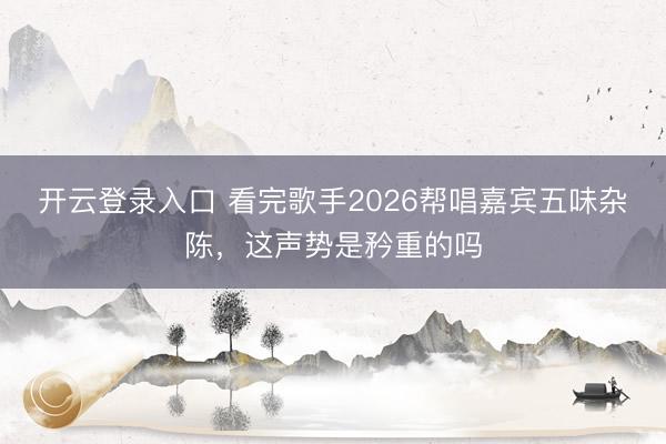 开云登录入口 看完歌手2026帮唱嘉宾五味杂陈，这声势是矜重的吗