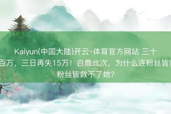 Kaiyun(中国大陆)开云·体育官方网站 三十天掉粉近百万，三日再失15万！白鹿此次，为什么连粉丝皆救不了她？