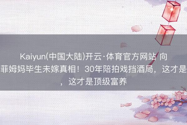 Kaiyun(中国大陆)开云·体育官方网站 向太曝刘亦菲姆妈毕生未嫁真相！30年陪拍戏挡酒局，这才是顶级富养