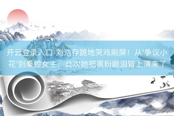 开云登录入口 刘浩存跪地哭戏刷屏！从'争议小花'到秦腔女主，此次她把黑粉眼泪皆上演来了