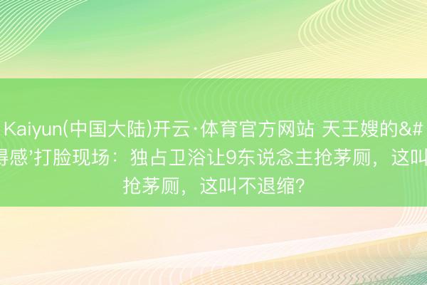 Kaiyun(中国大陆)开云·体育官方网站 天王嫂的'配得感'打脸现场：独占卫浴让9东说念主抢茅厕，这叫不退缩？
