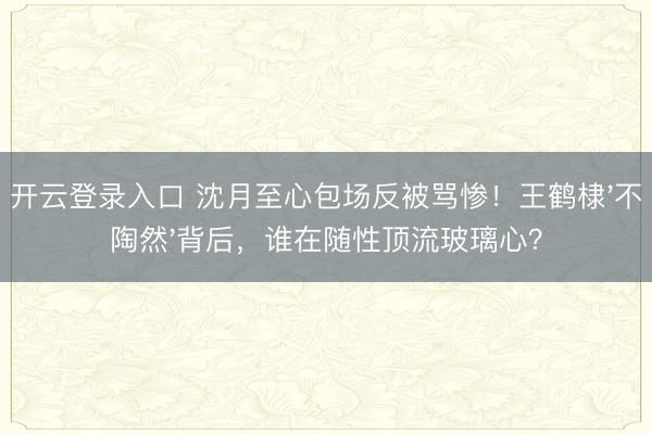 开云登录入口 沈月至心包场反被骂惨！王鹤棣'不陶然'背后，谁在随性顶流玻璃心？